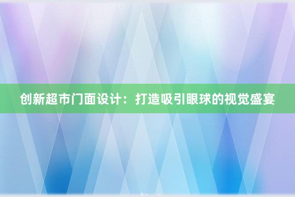 创新超市门面设计：打造吸引眼球的视觉盛宴